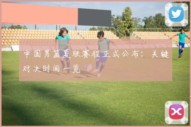 中国男篮夏联赛程正式公布：关键对决时间一览