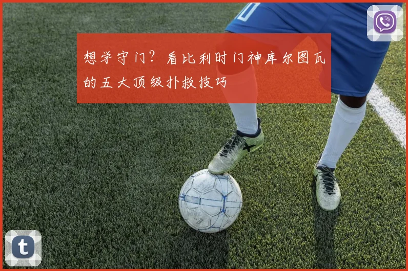 想学守门?看比利时门神库尔图瓦的五大顶级扑救技巧