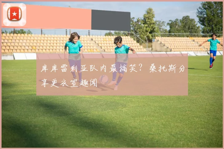 库库雷利亚队内最搞笑？桑托斯分享更衣室趣闻