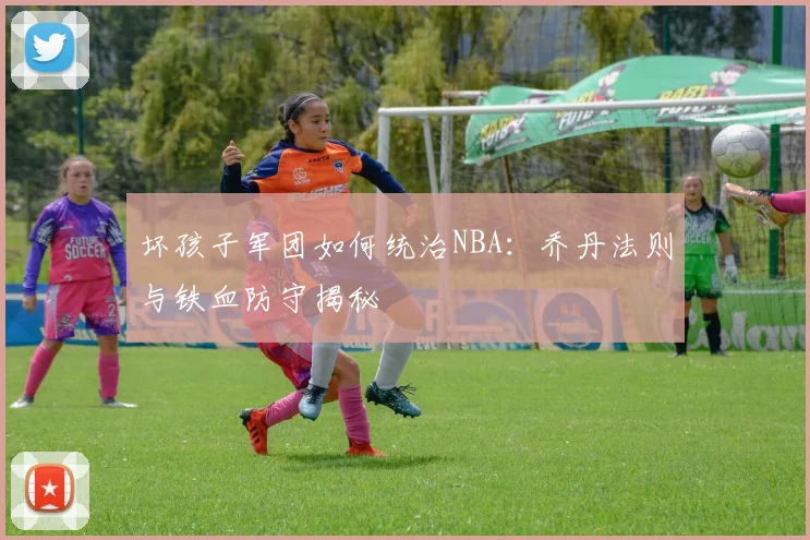 坏孩子军团如何统治NBA:乔丹法则与铁血防守揭秘