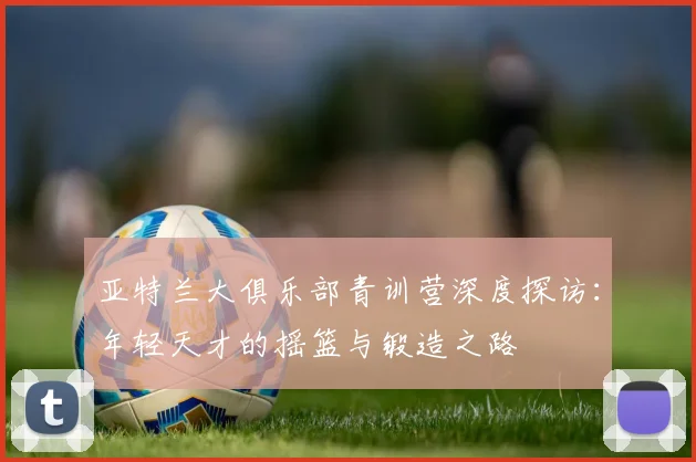 亚特兰大俱乐部青训营深度探访：年轻天才的摇篮与锻造之路