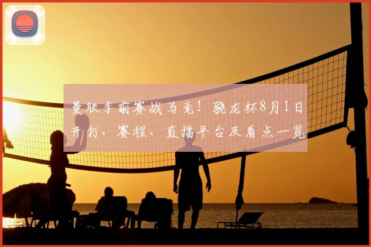 曼联季前赛战马竞!骁龙杯8月1日开打,赛程、直播平台及看点一览