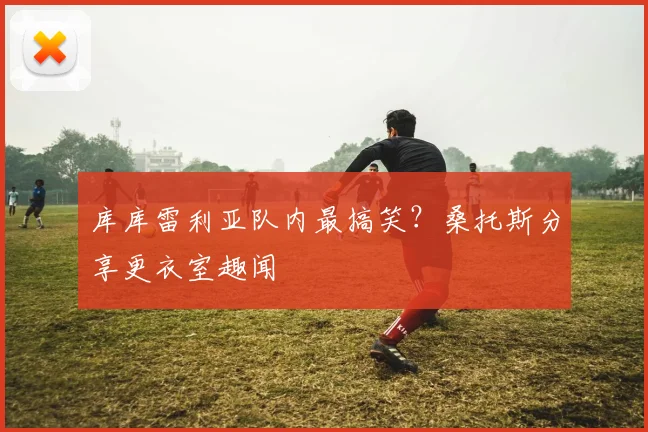 库库雷利亚队内最搞笑？桑托斯分享更衣室趣闻
