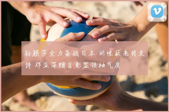 孙颖莎全力备战日本 训练获老将支持 邓亚萍赠言彰显领袖气质