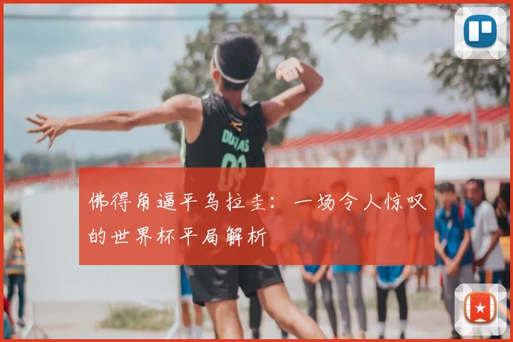 佛得角逼平乌拉圭：一场令人惊叹的世界杯平局解析