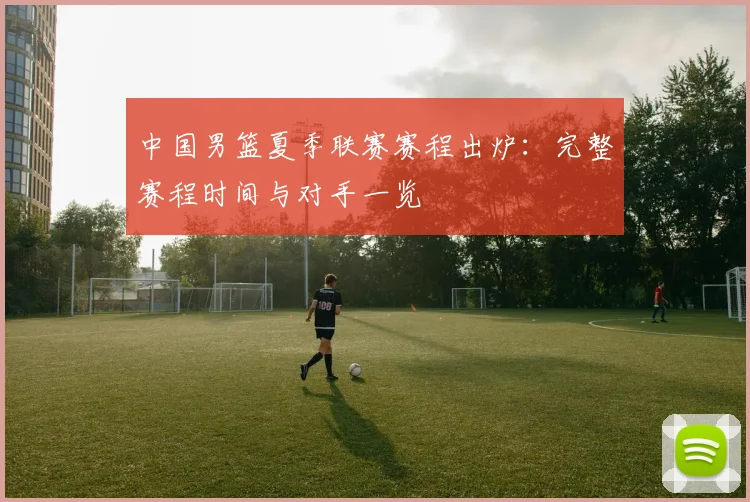 中国男篮夏季联赛赛程出炉：完整赛程时间与对手一览