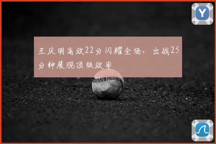 王庆明高效22分闪耀全场,出战25分钟展现顶级效率