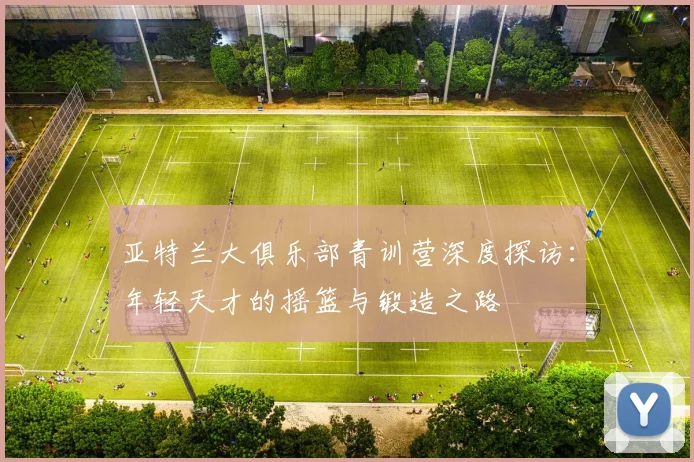 亚特兰大俱乐部青训营深度探访：年轻天才的摇篮与锻造之路