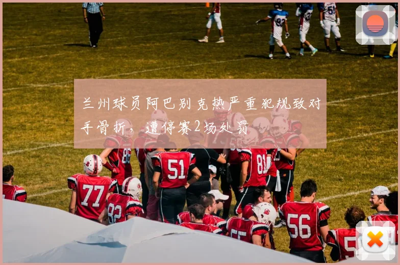 兰州球员阿巴别克热严重犯规致对手骨折，遭停赛2场处罚