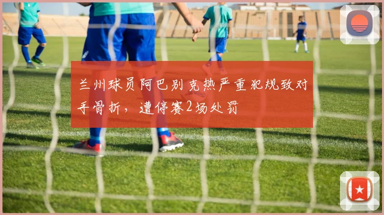兰州球员阿巴别克热严重犯规致对手骨折,遭停赛2场处罚