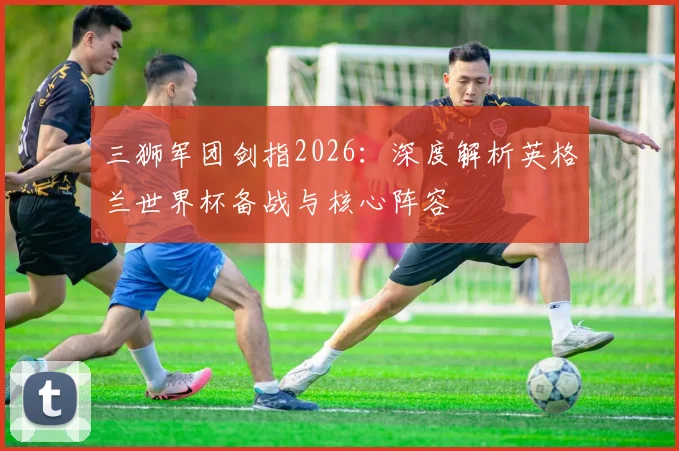 三狮军团剑指2026：深度解析英格兰世界杯备战与核心阵容