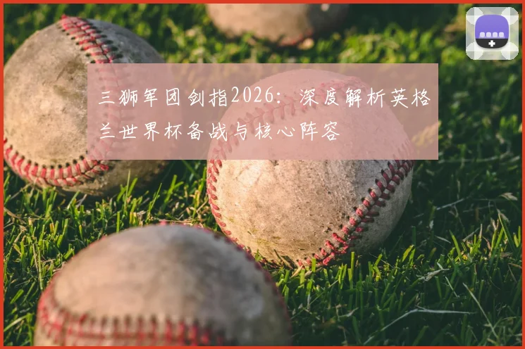 三狮军团剑指2026：深度解析英格兰世界杯备战与核心阵容