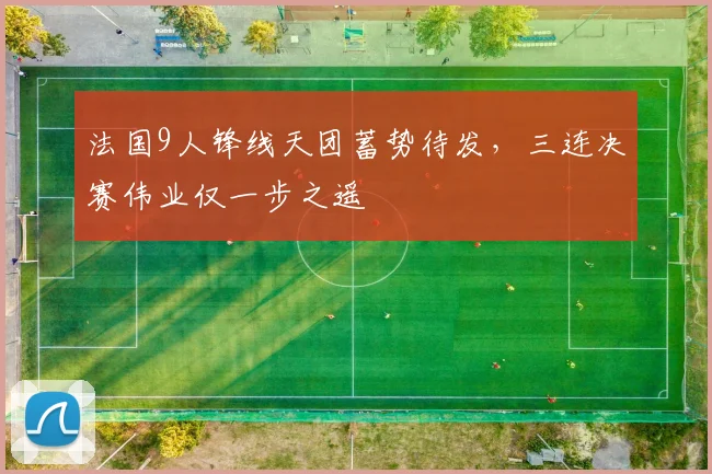 法国9人锋线天团蓄势待发,三连决赛伟业仅一步之遥